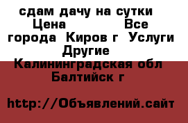 сдам дачу на сутки › Цена ­ 10 000 - Все города, Киров г. Услуги » Другие   . Калининградская обл.,Балтийск г.